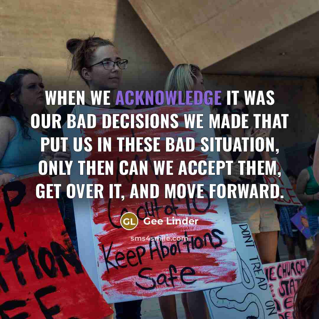 “When we acknowledge it was our bad decisions we made that put us in these bad situation, only then can we accept them, get over it, and move forward.” quote by Gee Linder