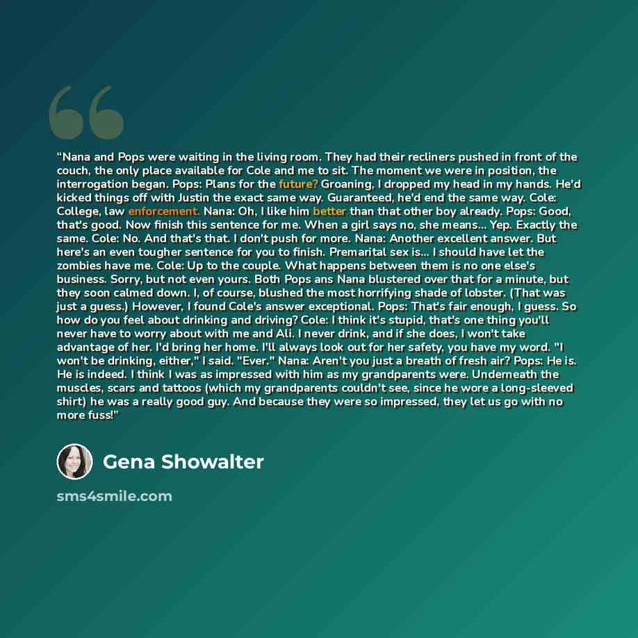“Nana and Pops were waiting in the living room. They had their recliners pushed in front of the couch, the only place available for Cole and me to sit. The moment we were in position, the interrogation began. Pops: Plans for the future? Groaning, I dropped my head in my hands. He'd kicked things…” quote by Gena Showalter