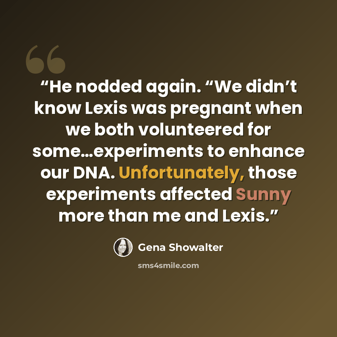 “He nodded again. “We didn’t know Lexis was pregnant when we both volunteered for some…experiments to enhance our DNA. Unfortunately, those experiments affected Sunny more than me and Lexis.” quote by Gena Showalter
