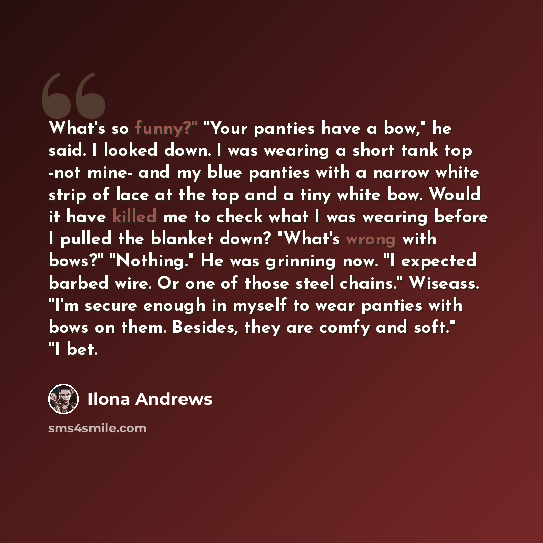 “What's so funny?" "Your panties have a bow," he said. I looked down. I was wearing a short tank top -not mine- and my blue panties with a narrow white strip of lace at the top and a tiny white bow. Would it have killed me to check what I was wearing before I pulled the blanket down? "What's wrong…” quote by Ilona Andrews
