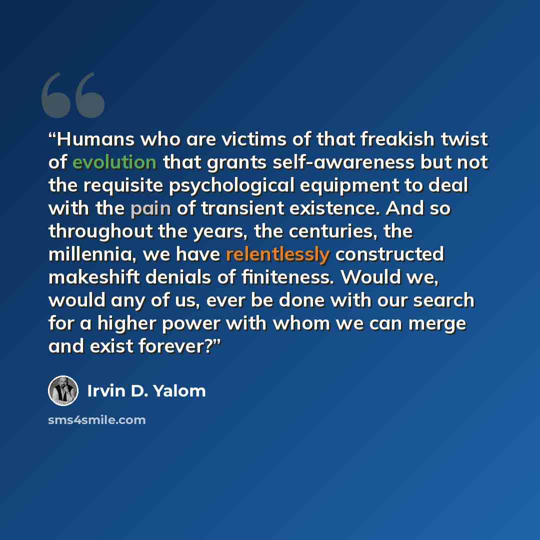 “Humans who are victims of that freakish twist of evolution that grants self-awareness but not the requisite psychological equipment to deal with the pain of transient existence. And so throughout the years, the centuries, the millennia, we have relentlessly constructed makeshift denials of…” quote by Irvin D. Yalom
