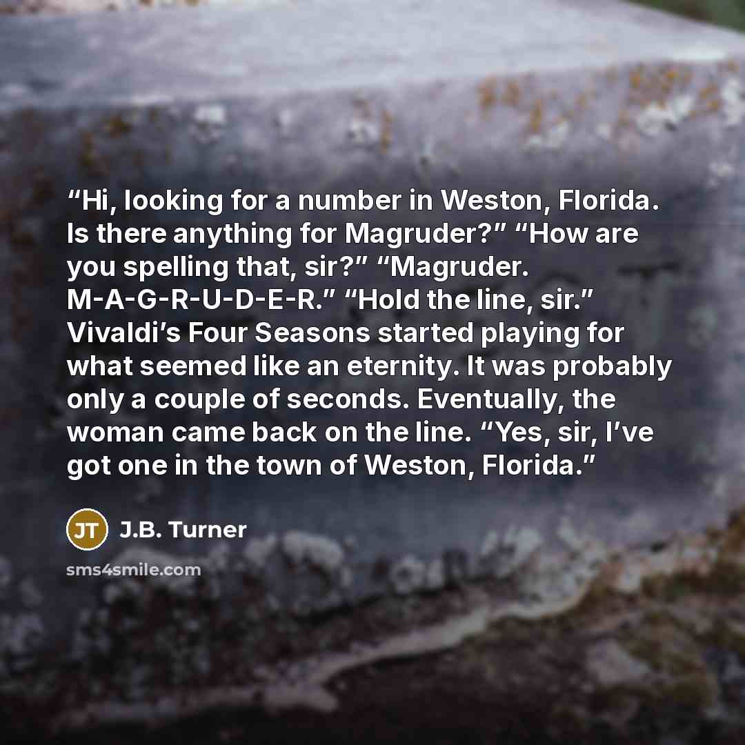 “Hi, looking for a number in Weston, Florida. Is there anything for Magruder?” “How are you spelling that, sir?” “Magruder. M-A-G-R-U-D-E-R.” “Hold the line, sir.” Vivaldi’s Four Seasons started playing for what seemed like an eternity. It was probably only a couple of seconds. Eventually, the…” quote by J.B. Turner