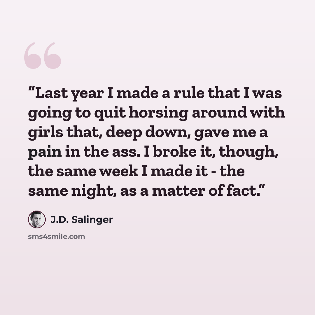 “Last year I made a rule that I was going to quit horsing around with girls that, deep down, gave me a pain in the ass. I broke it, though, the same week I made it - the same night, as a matter of fact.” quote by J.D. Salinger