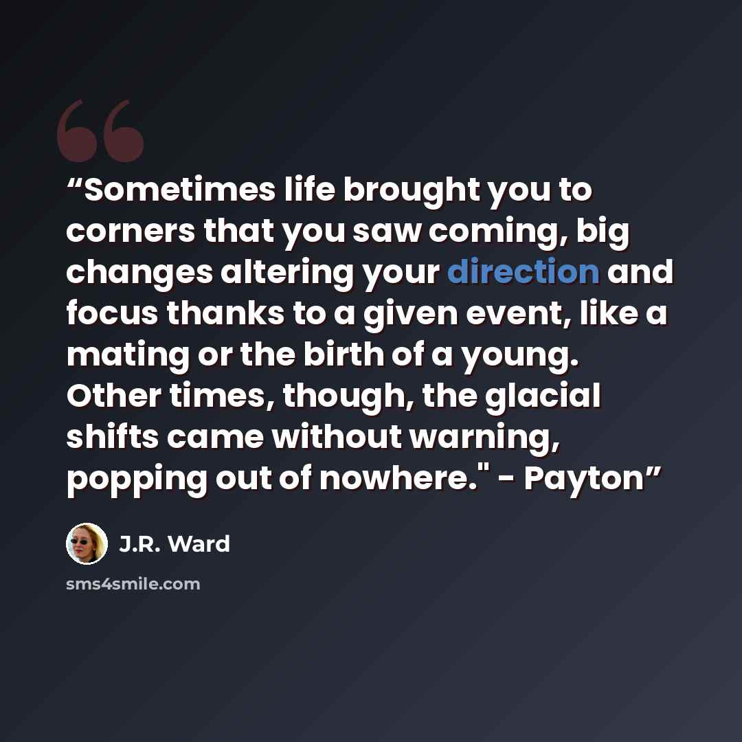 “Sometimes life brought you to corners that you saw coming, big changes altering your direction and focus thanks to a given event, like a mating or the birth of a young. Other times, though, the glacial shifts came without warning, popping out of nowhere." - Payton” quote by J.R. Ward