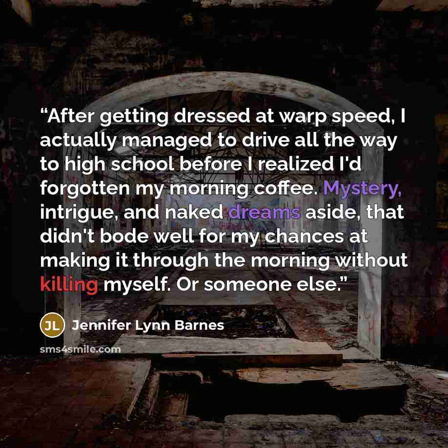“After getting dressed at warp speed, I actually managed to drive all the way to high school before I realized I'd forgotten my morning coffee. Mystery, intrigue, and naked dreams aside, that didn't bode well for my chances at making it through the morning without killing myself. Or someone else.” quote by Jennifer Lynn Barnes