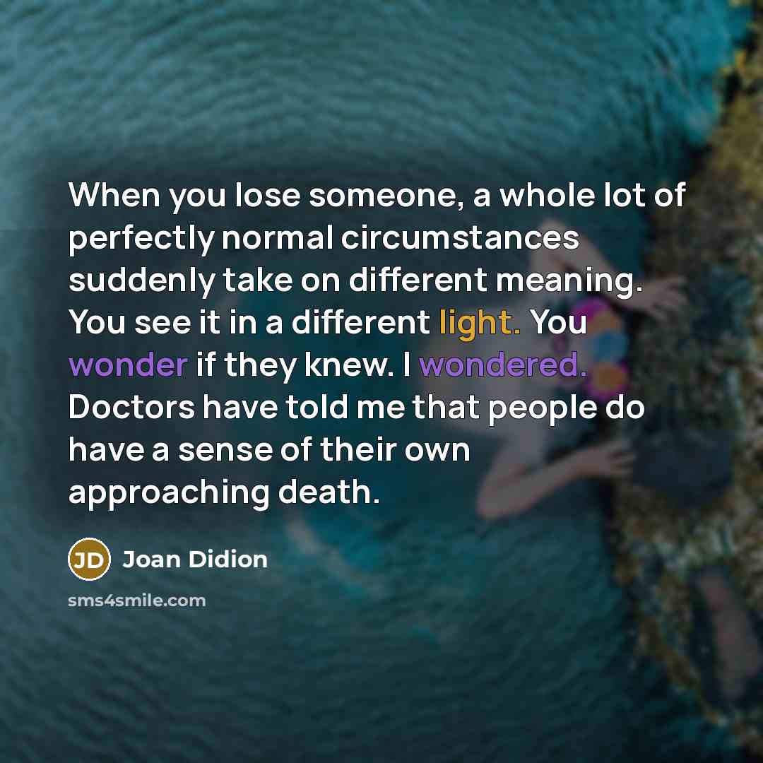“When you lose someone, a whole lot of perfectly normal circumstances suddenly take on different meaning. You see it in a different light. You wonder if they knew. I wondered. Doctors have told me that people do have a sense of their own approaching death.” quote by Joan Didion