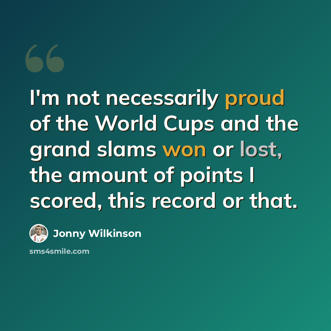 “I'm not necessarily proud of the World Cups and the grand slams won or lost, the amount of points I scored, this record or that.” quote by Jonny Wilkinson