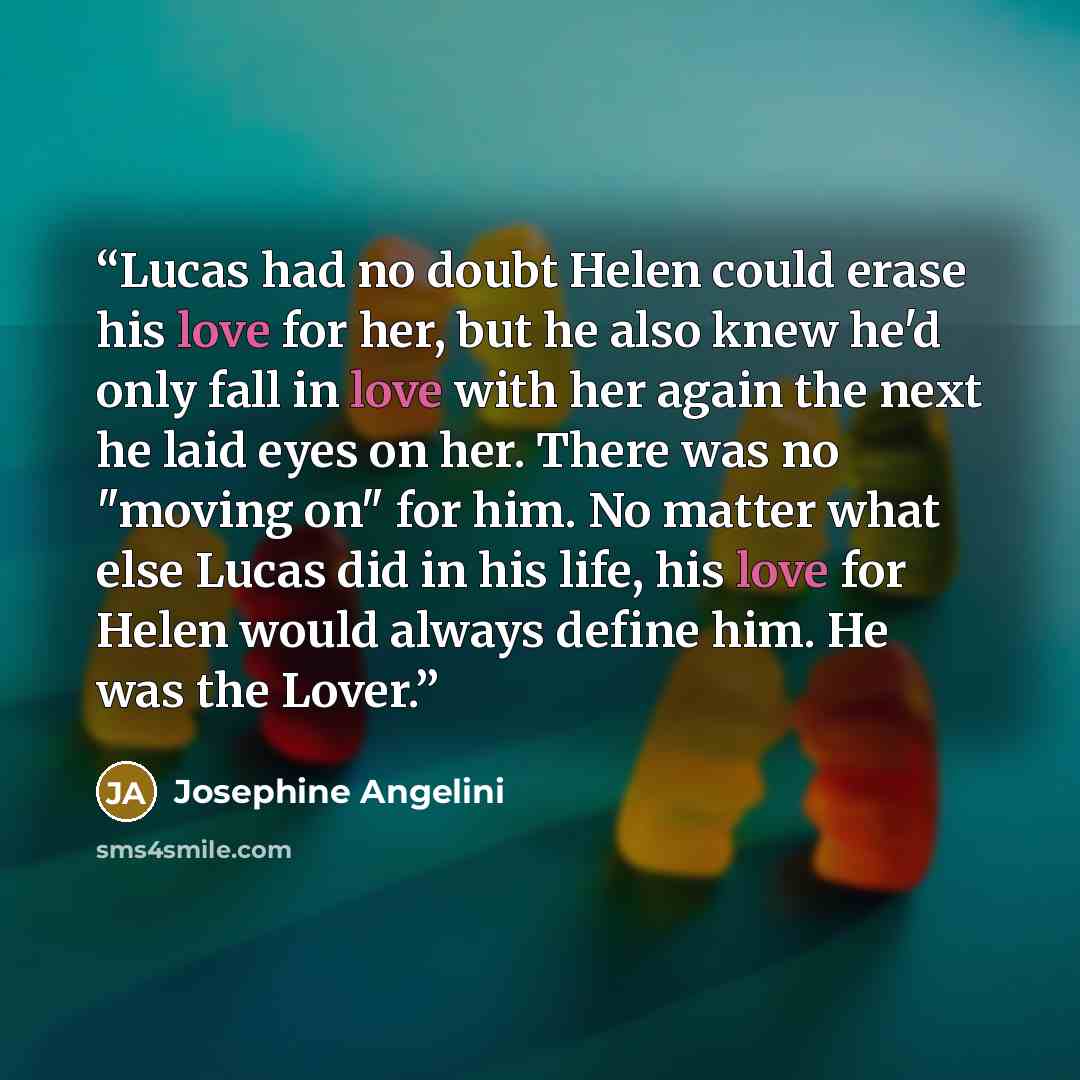 “Lucas had no doubt Helen could erase his love for her, but he also knew he'd only fall in love with her again the next he laid eyes on her. There was no "moving on" for him. No matter what else Lucas did in his life, his love for Helen would always define him. He was the Lover.” quote by Josephine Angelini