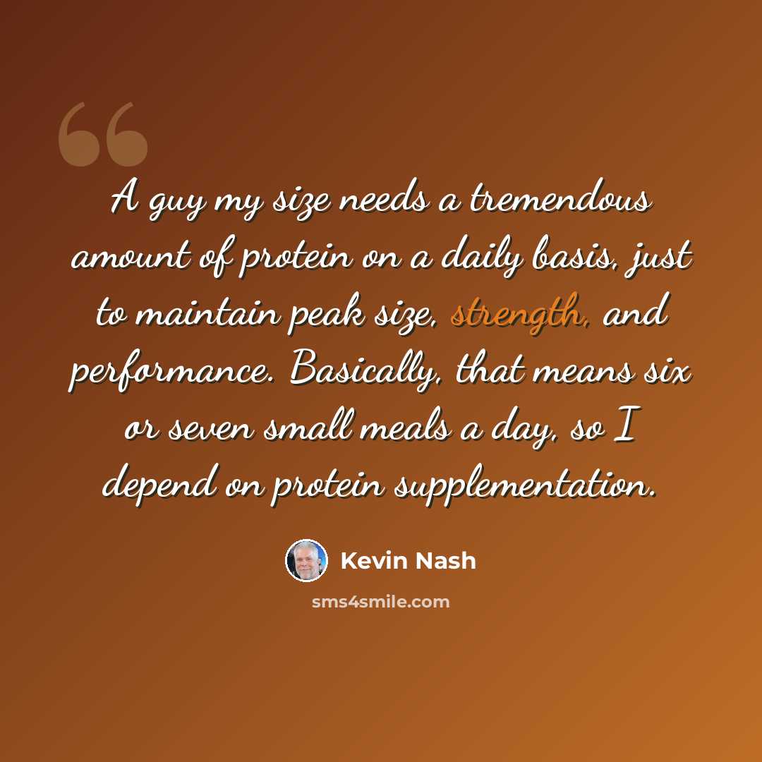 “A guy my size needs a tremendous amount of protein on a daily basis, just to maintain peak size, strength, and performance. Basically, that means six or seven small meals a day, so I depend on protein supplementation.” quote by Kevin Nash