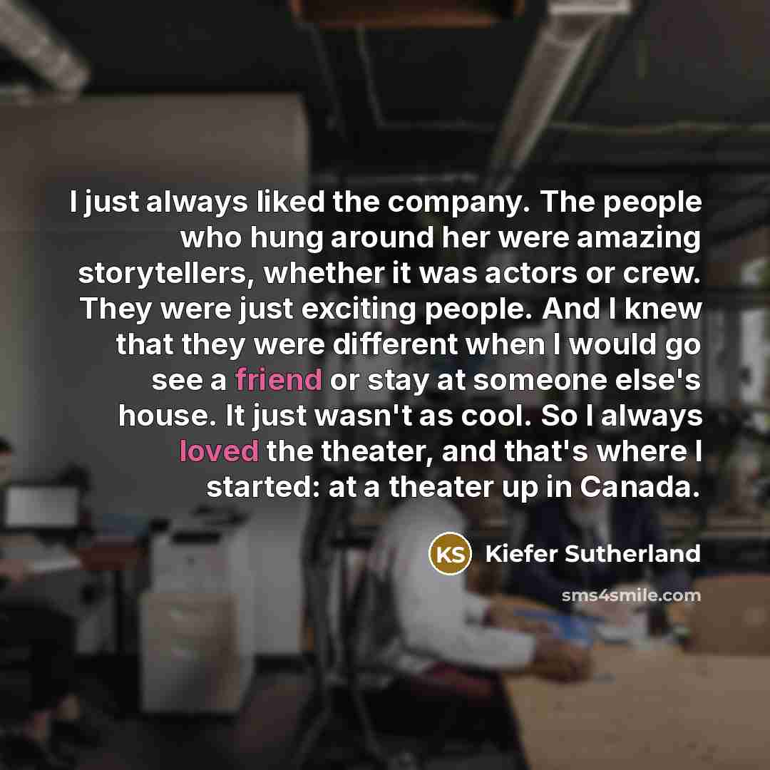 “I just always liked the company. The people who hung around her were amazing storytellers, whether it was actors or crew. They were just exciting people. And I knew that they were different when I would go see a friend or stay at someone else's house. It just wasn't as cool. So I always loved the…” quote by Kiefer Sutherland