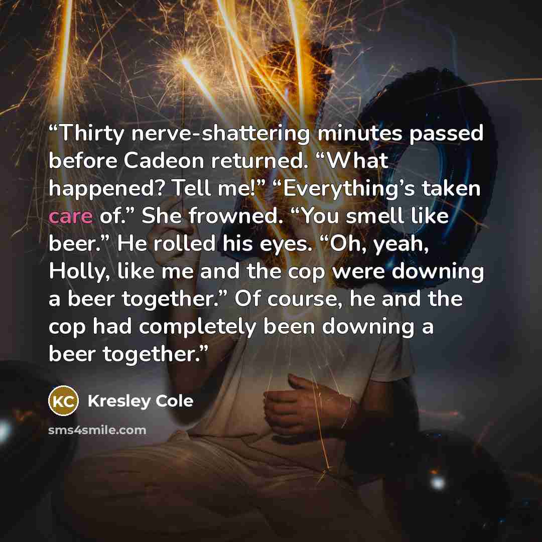 “Thirty nerve-shattering minutes passed before Cadeon returned. “What happened? Tell me!” “Everything’s taken care of.” She frowned. “You smell like beer.” He rolled his eyes. “Oh, yeah, Holly, like me and the cop were downing a beer together.” Of course, he and the cop had completely been downing…” quote by Kresley Cole