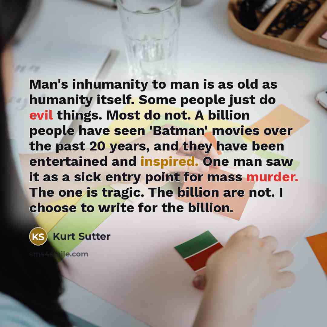 “Man's inhumanity to man is as old as humanity itself. Some people just do evil things. Most do not. A billion people have seen 'Batman' movies over the past 20 years, and they have been entertained and inspired. One man saw it as a sick entry point for mass murder. The one is tragic. The billion…” quote by Kurt Sutter