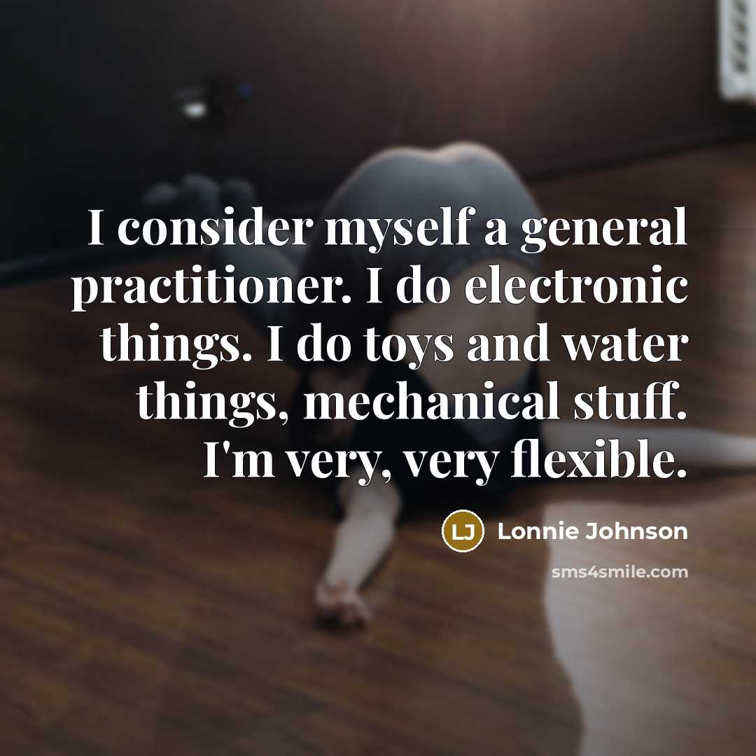 “I consider myself a general practitioner. I do electronic things. I do toys and water things, mechanical stuff. I'm very, very flexible.” quote by Lonnie Johnson