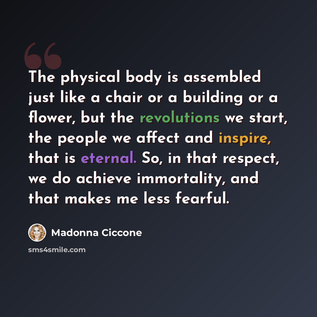 “The physical body is assembled just like a chair or a building or a flower, but the revolutions we start, the people we affect and inspire, that is eternal. So, in that respect, we do achieve immortality, and that makes me less fearful.” quote by Madonna Ciccone