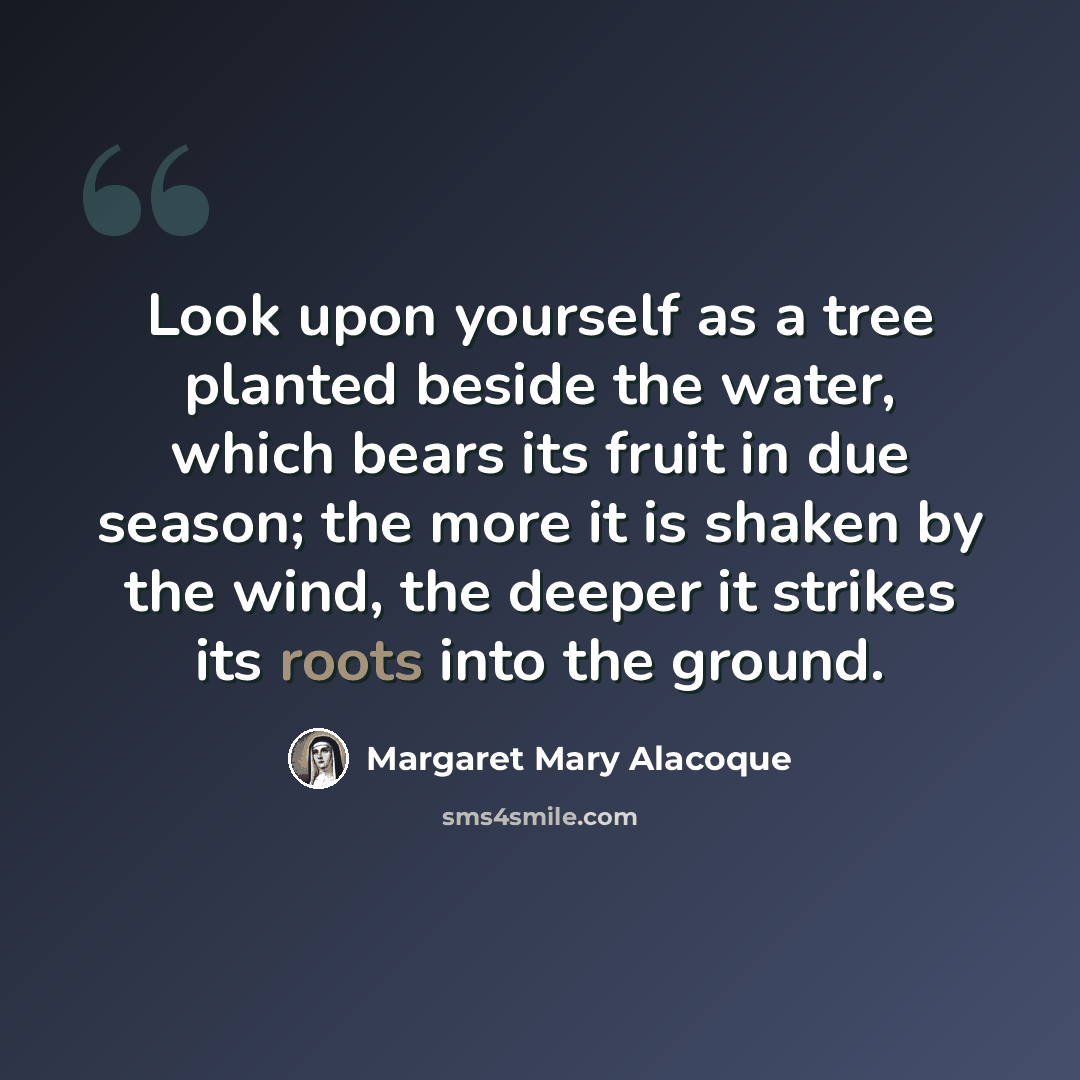 “Look upon yourself as a tree planted beside the water, which bears its fruit in due season; the more it is shaken by the wind, the deeper it strikes its roots into the ground.” quote by Margaret Mary Alacoque