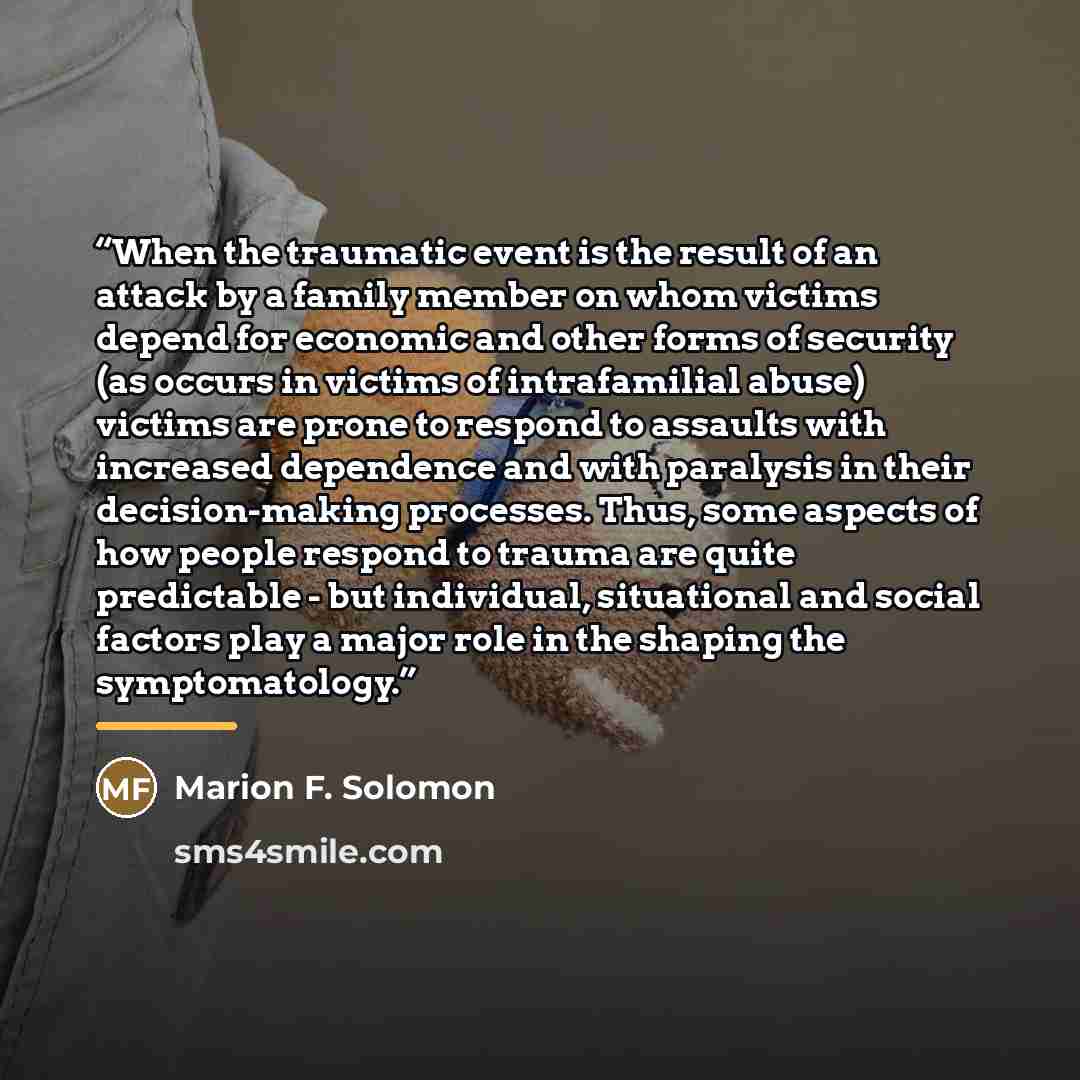 “When the traumatic event is the result of an attack by a family member on whom victims depend for economic and other forms of security (as occurs in victims of intrafamilial abuse) victims are prone to respond to assaults with increased dependence and with paralysis in their decision-making…” quote by Marion F. Solomon