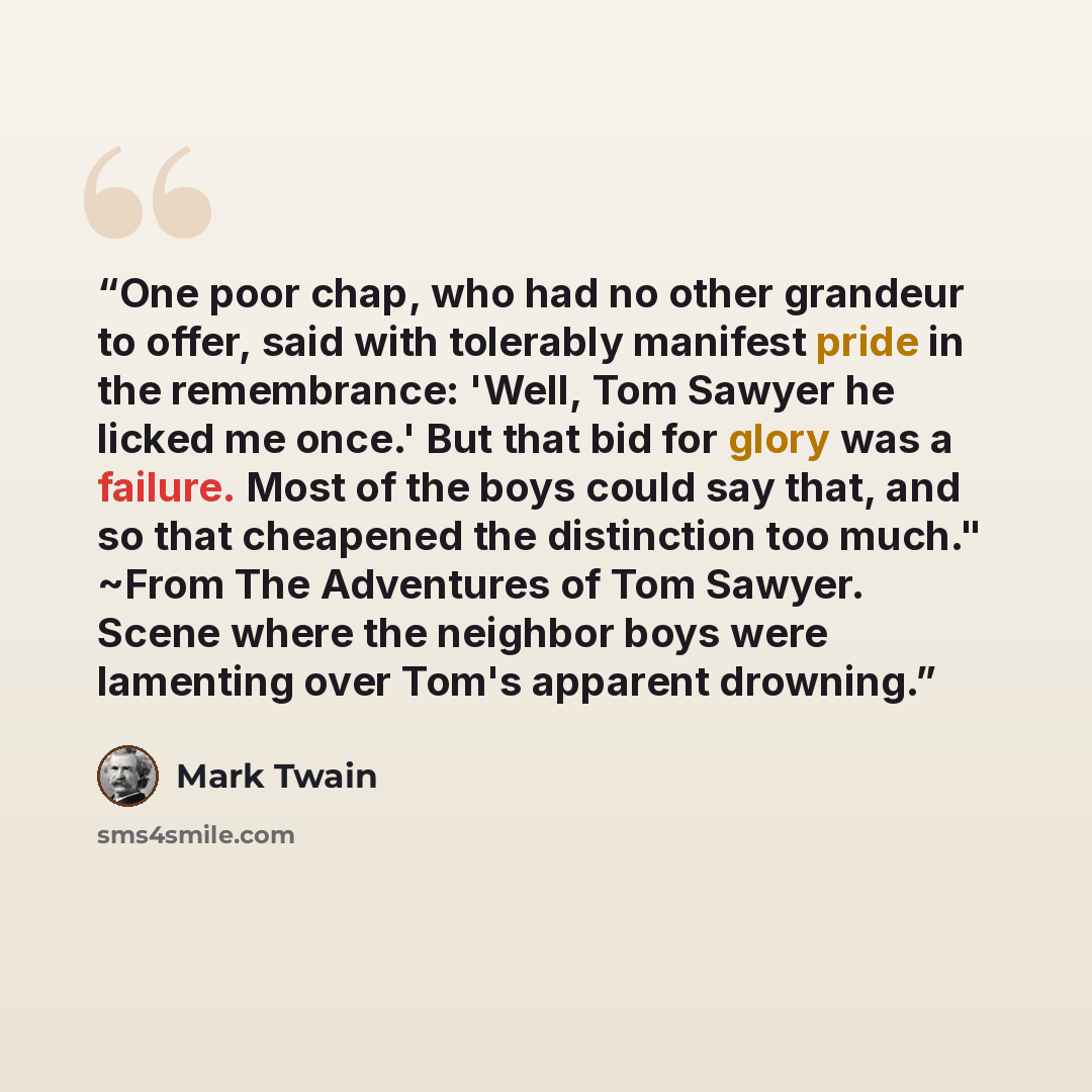 “One poor chap, who had no other grandeur to offer, said with tolerably manifest pride in the remembrance: 'Well, Tom Sawyer he licked me once.' But that bid for glory was a failure. Most of the boys could say that, and so that cheapened the distinction too much." ~From The Adventures of Tom…” quote by Mark Twain
