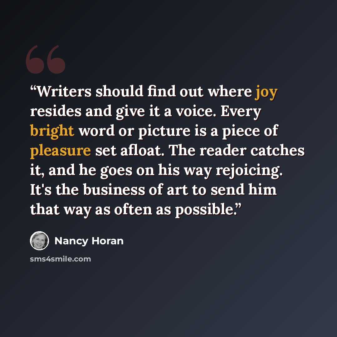 “Writers should find out where joy resides and give it a voice. Every bright word or picture is a piece of pleasure set afloat. The reader catches it, and he goes on his way rejoicing. It's the business of art to send him that way as often as possible.” quote by Nancy Horan