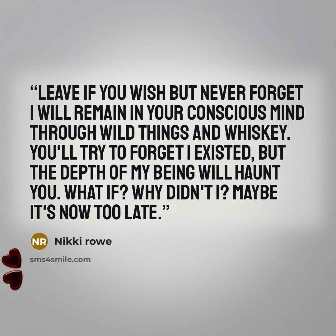 “Leave if you wish but never forget I will remain in your conscious mind through wild things and whiskey. You'll try to forget I existed, but the depth of my being will haunt you. What if? Why didn't I? Maybe it's now too late.” quote by Nikki Rowe