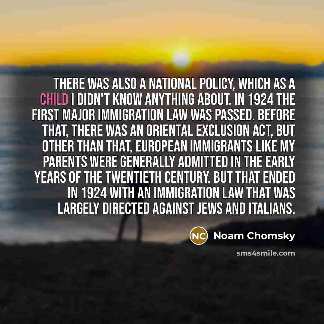 “There was also a national policy, which as a child I didn't know anything about. In 1924 the first major immigration law was passed. Before that, there was an Oriental Exclusion Act, but other than that, European immigrants like my parents were generally admitted in the early years of the…” quote by Noam Chomsky