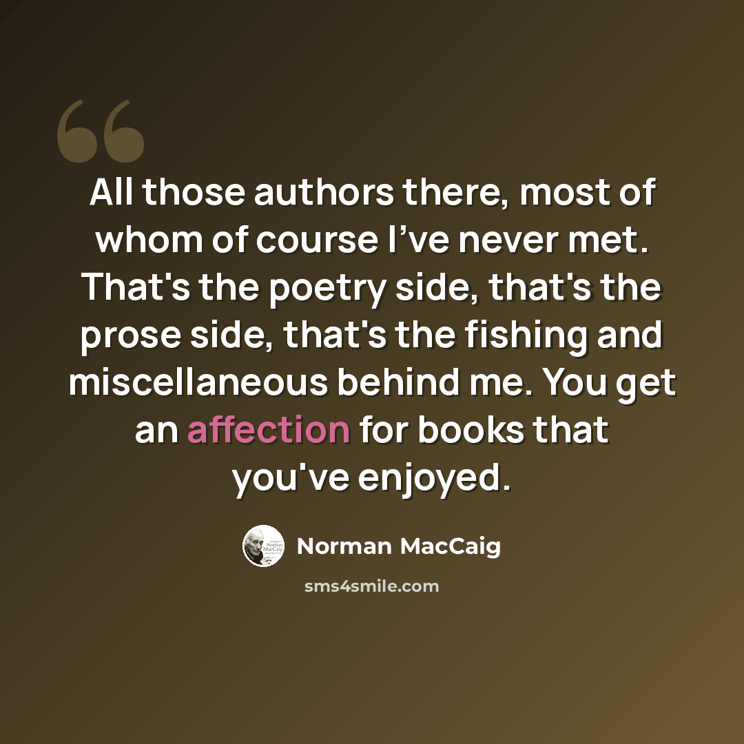 “All those authors there, most of whom of course I've never met. That's the poetry side, that's the prose side, that's the fishing and miscellaneous behind me. You get an affection for books that you've enjoyed.” quote by Norman MacCaig
