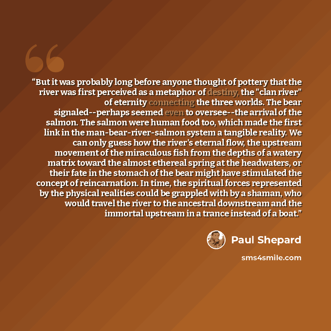 “But it was probably long before anyone thought of pottery that the river was first perceived as a metaphor of destiny, the "clan river" of eternity connecting the three worlds. The bear signaled--perhaps seemed even to oversee--the arrival of the salmon. The salmon were human food too, which made…” quote by Paul Shepard