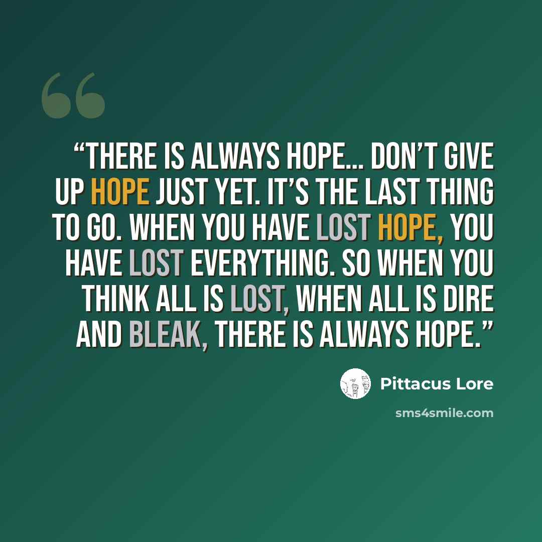 “There is always hope… Don’t give up hope just yet. It’s the last thing to go. When you have lost hope, you have lost everything. So when you think all is lost, when all is dire and bleak, there is always hope.” quote by Pittacus Lore