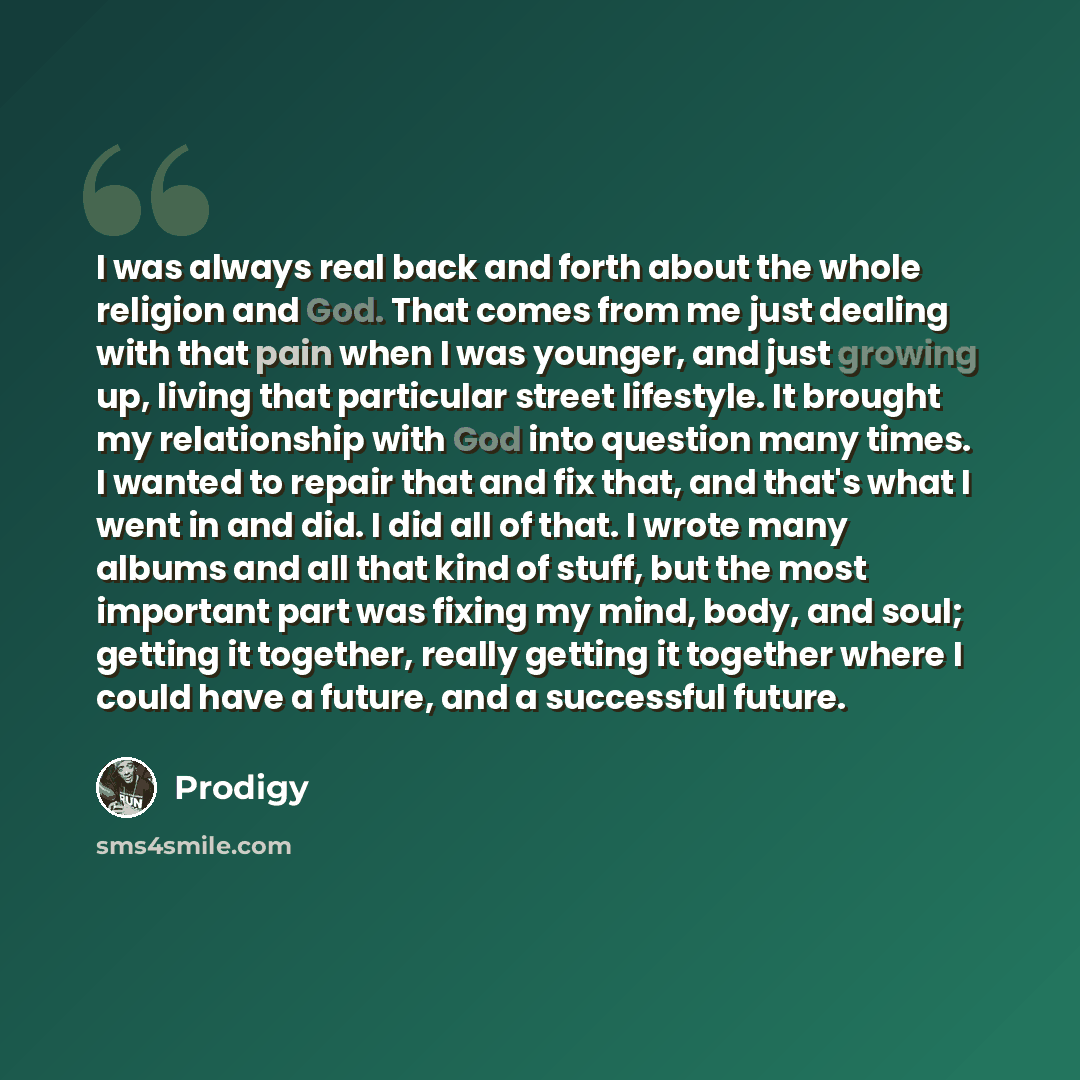 “I was always real back and forth about the whole religion and God. That comes from me just dealing with that pain when I was younger, and just growing up, living that particular street lifestyle. It brought my relationship with God into question many times. I wanted to repair that and fix that…” quote by Prodigy