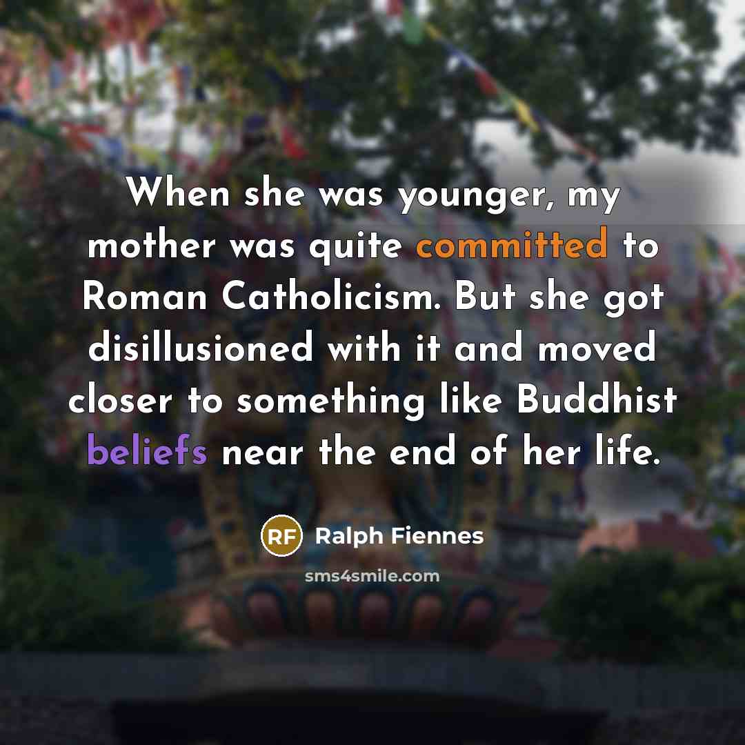 “When she was younger, my mother was quite committed to Roman Catholicism. But she got disillusioned with it and moved closer to something like Buddhist beliefs near the end of her life.” quote by Ralph Fiennes