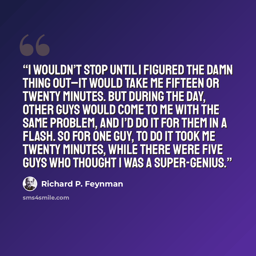 “I wouldn’t stop until I figured the damn thing out–it would take me fifteen or twenty minutes. But during the day, other guys would come to me with the same problem, and I’d do it for them in a flash. So for one guy, to do it took me twenty minutes, while there were five guys who thought I was a…” quote by Richard P. Feynman