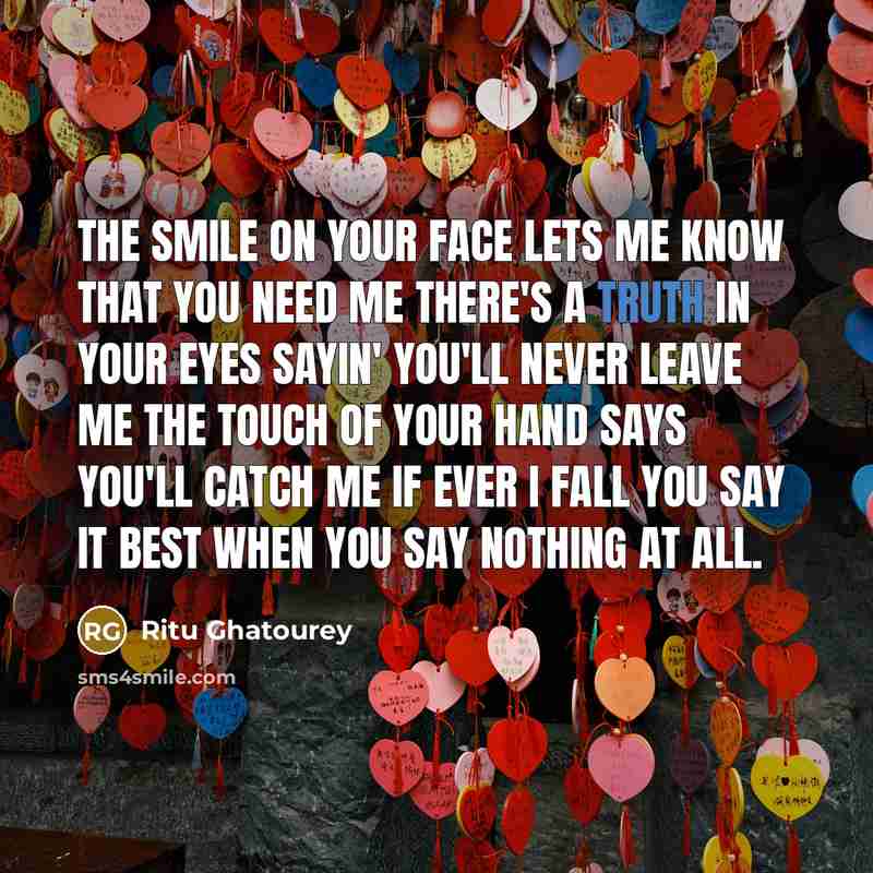 “The smile on your face lets me know that you need me There's a truth in your eyes sayin' you'll never leave me The touch of your hand says you'll catch me if ever I fall You say it best when you say nothing at all.” quote by Ritu Ghatourey