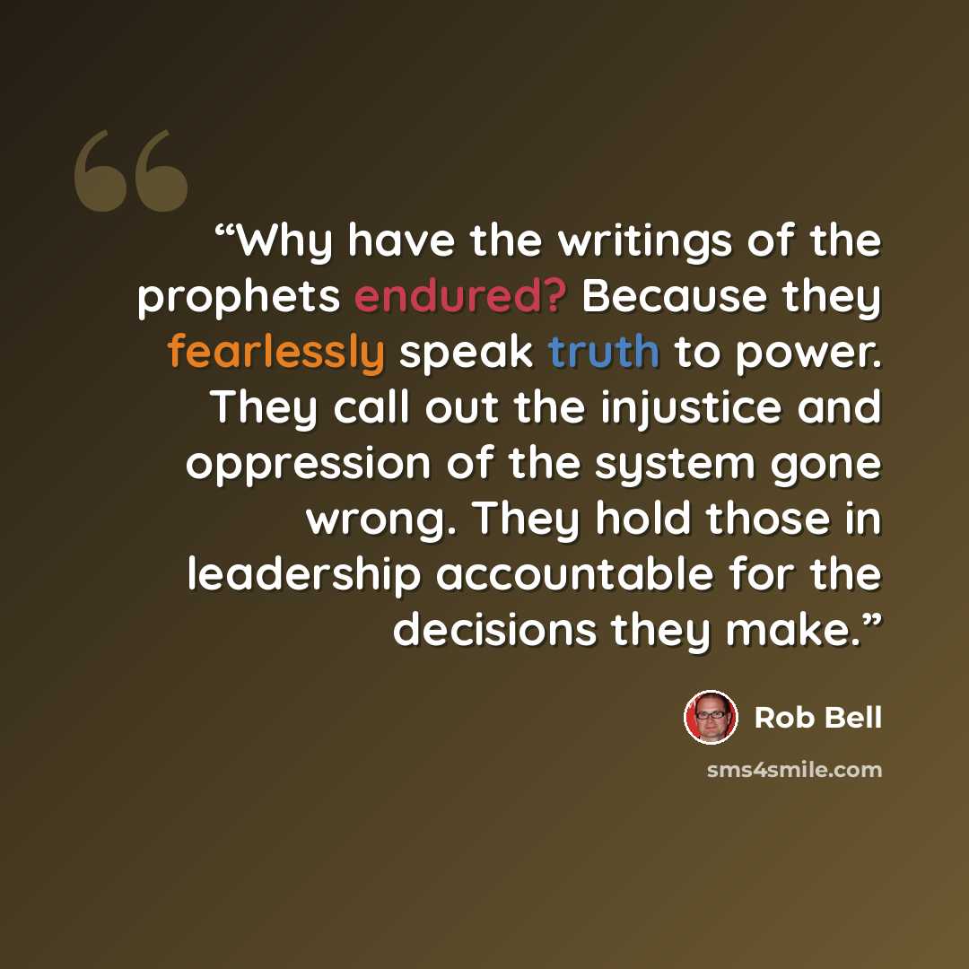 “Why have the writings of the prophets endured? Because they fearlessly speak truth to power. They call out the injustice and oppression of the system gone wrong. They hold those in leadership accountable for the decisions they make.” quote by Rob Bell