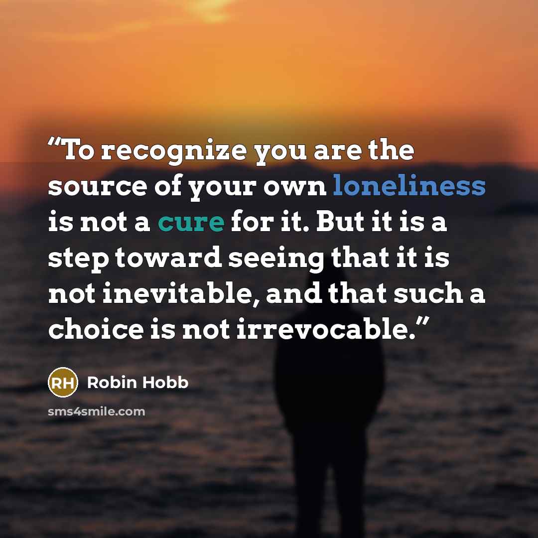 “To recognize you are the source of your own loneliness is not a cure for it. But it is a step toward seeing that it is not inevitable, and that such a choice is not irrevocable.” quote by Robin Hobb