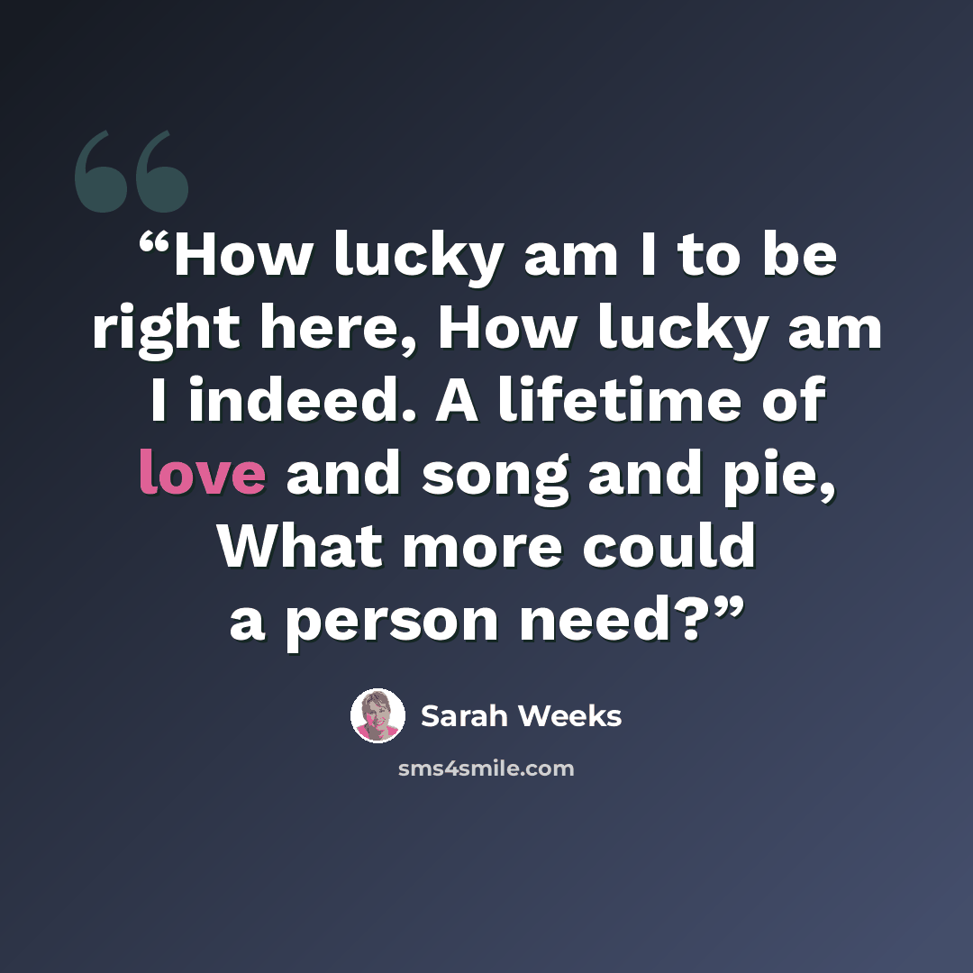 “How lucky am I to be right here, How lucky am I indeed. A lifetime of love and song and pie, What more could a person need?” quote by Sarah Weeks