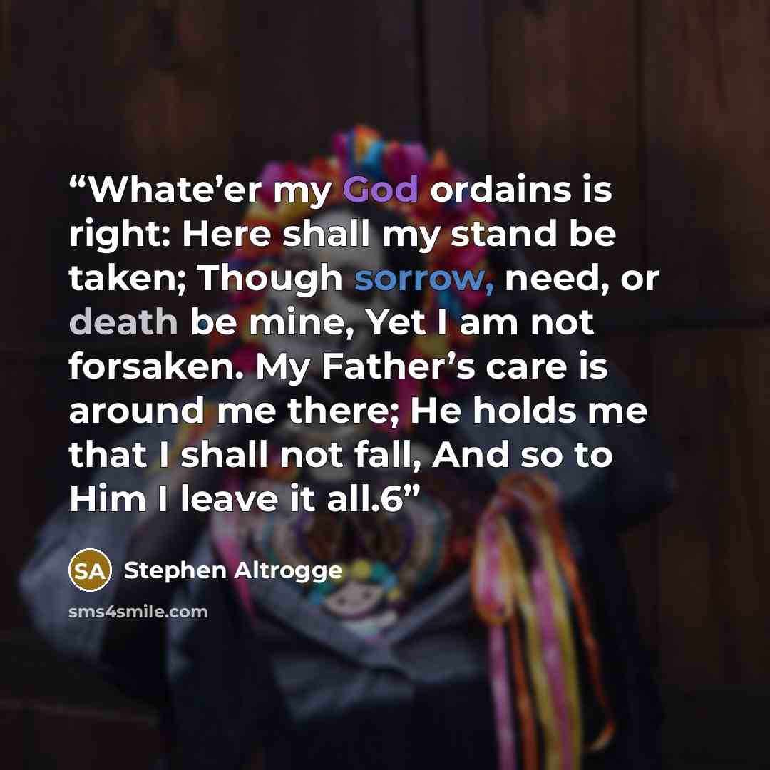 “Whate’er my God ordains is right: Here shall my stand be taken; Though sorrow, need, or death be mine, Yet I am not forsaken. My Father’s care is around me there; He holds me that I shall not fall, And so to Him I leave it all.6” quote by Stephen Altrogge