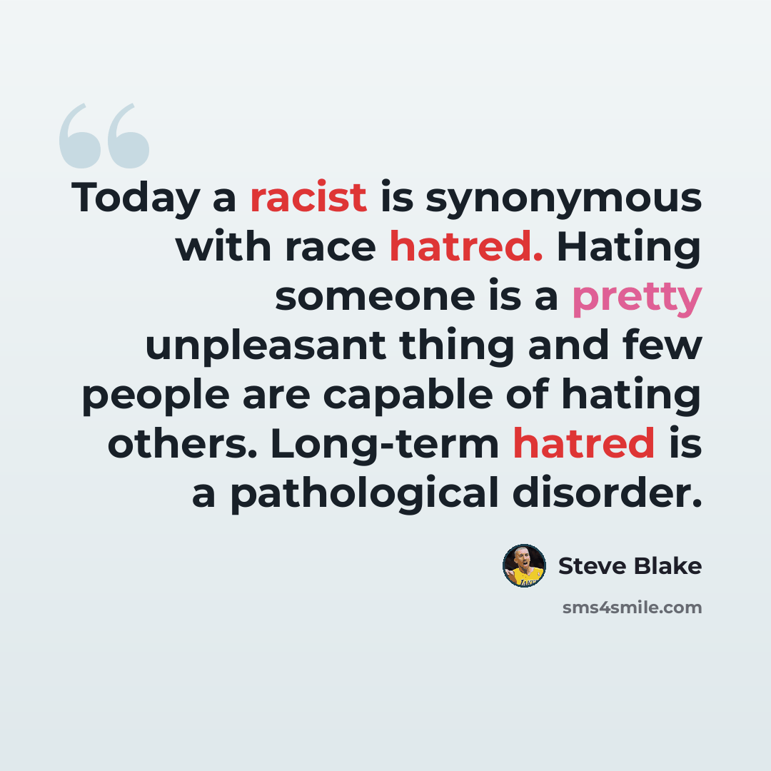“Today a racist is synonymous with race hatred. Hating someone is a pretty unpleasant thing and few people are capable of hating others. Long-term hatred is a pathological disorder.” quote by Steve Blake