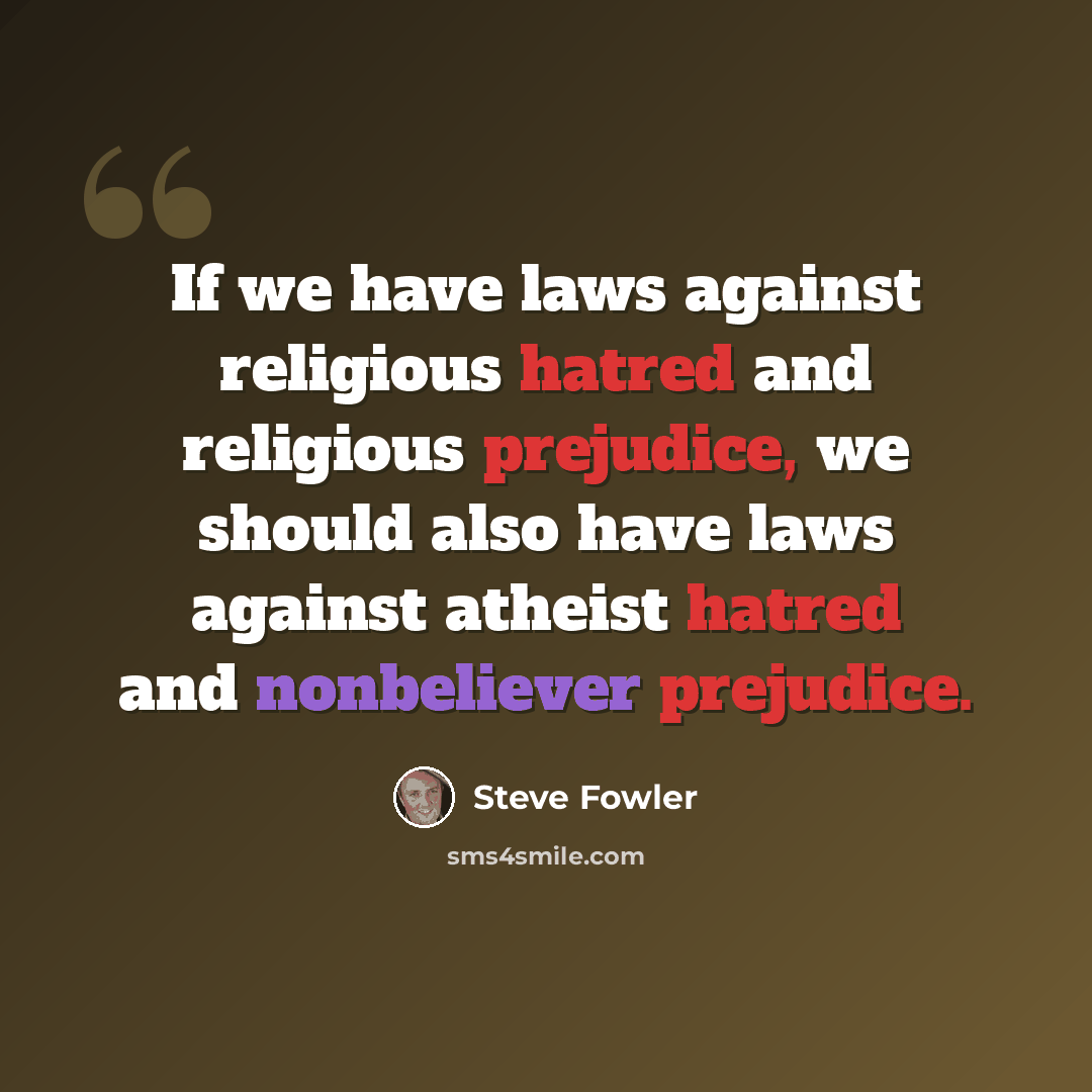 “If we have laws against religious hatred and religious prejudice, we should also have laws against atheist hatred and nonbeliever prejudice.” quote by Steve Fowler