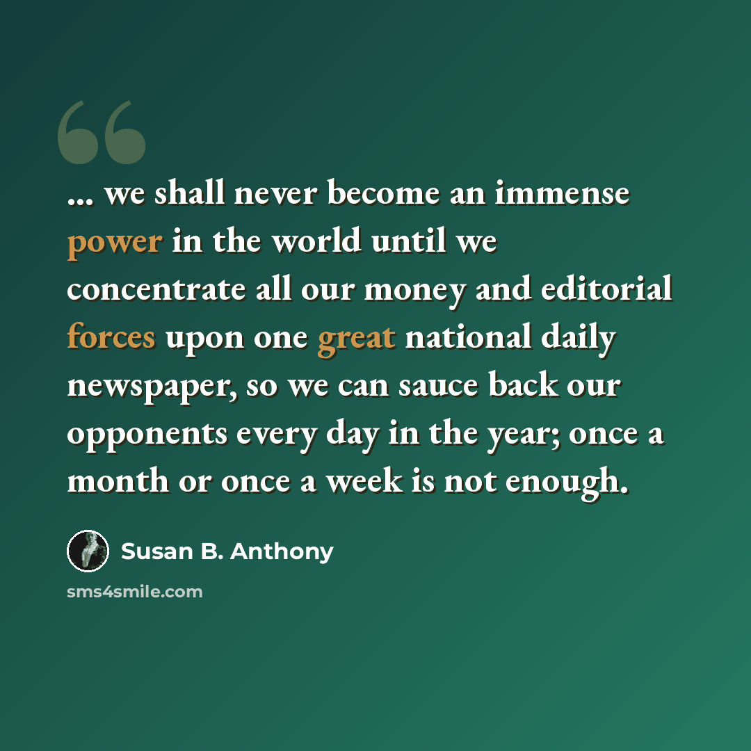 “... we shall never become an immense power in the world until we concentrate all our money and editorial forces upon one great national daily newspaper, so we can sauce back our opponents every day in the year; once a month or once a week is not enough.” quote by Susan B. Anthony