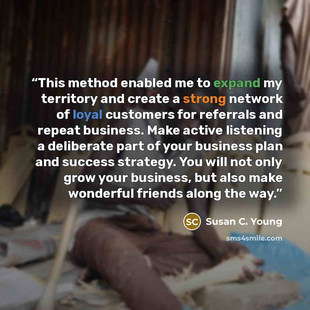 “This method enabled me to expand my territory and create a strong network of loyal customers for referrals and repeat business. Make active listening a deliberate part of your business plan and success strategy. You will not only grow your business, but also make wonderful friends along the way.” quote by Susan C. Young
