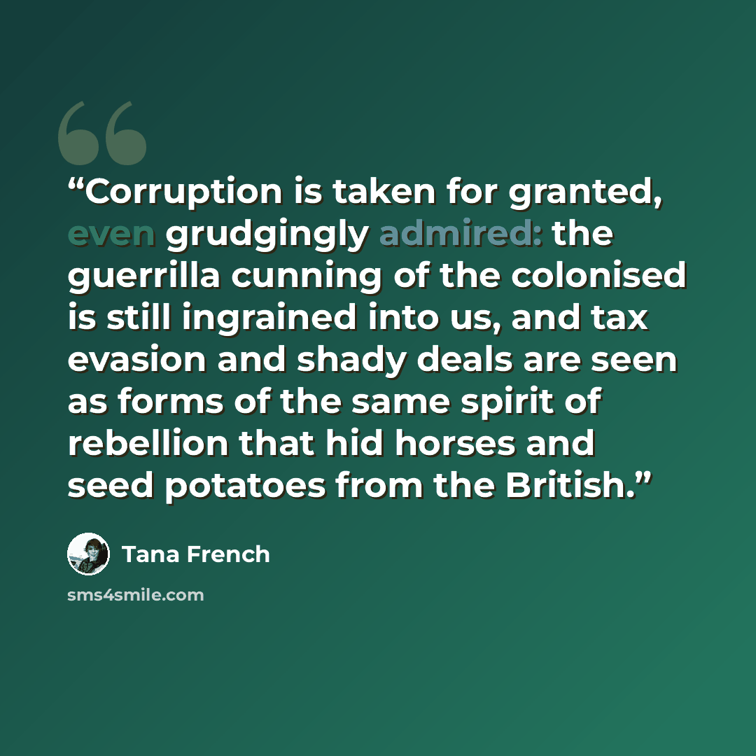 “Corruption is taken for granted, even grudgingly admired: the guerrilla cunning of the colonised is still ingrained into us, and tax evasion and shady deals are seen as forms of the same spirit of rebellion that hid horses and seed potatoes from the British.” quote by Tana French