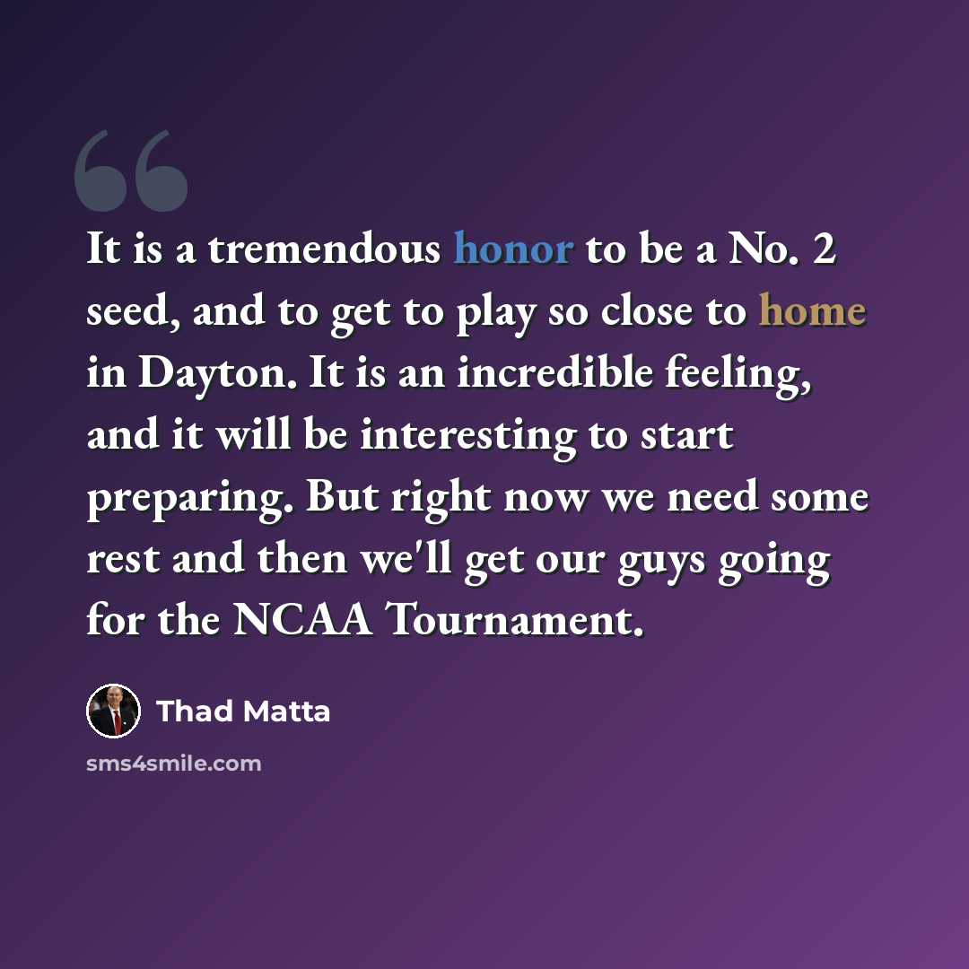 “It is a tremendous honor to be a No. 2 seed, and to get to play so close to home in Dayton. It is an incredible feeling, and it will be interesting to start preparing. But right now we need some rest and then we'll get our guys going for the NCAA Tournament.” quote by Thad Matta