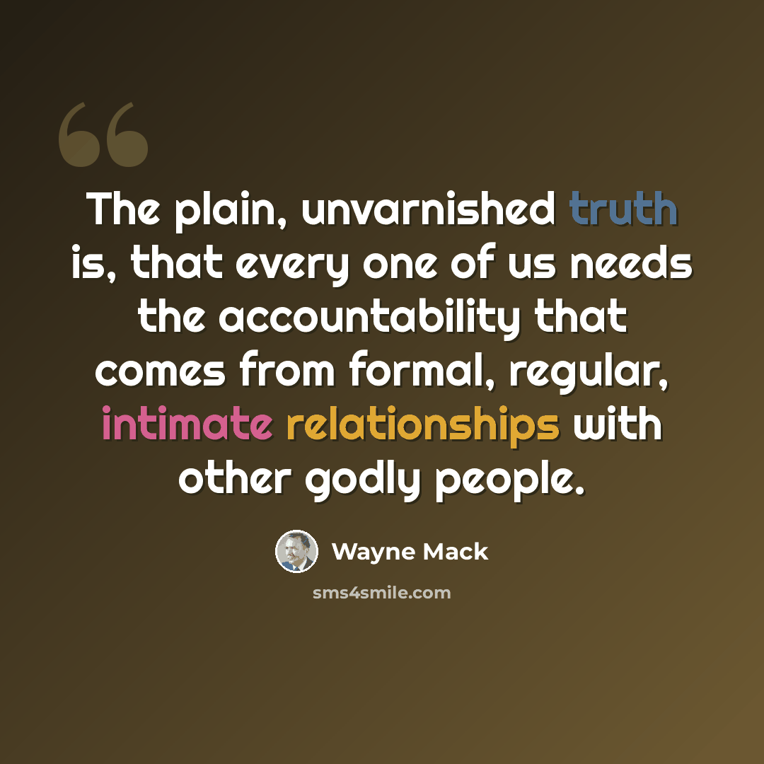 “The plain, unvarnished truth is, that every one of us needs the accountability that comes from formal, regular, intimate relationships with other godly people.” quote by Wayne Mack