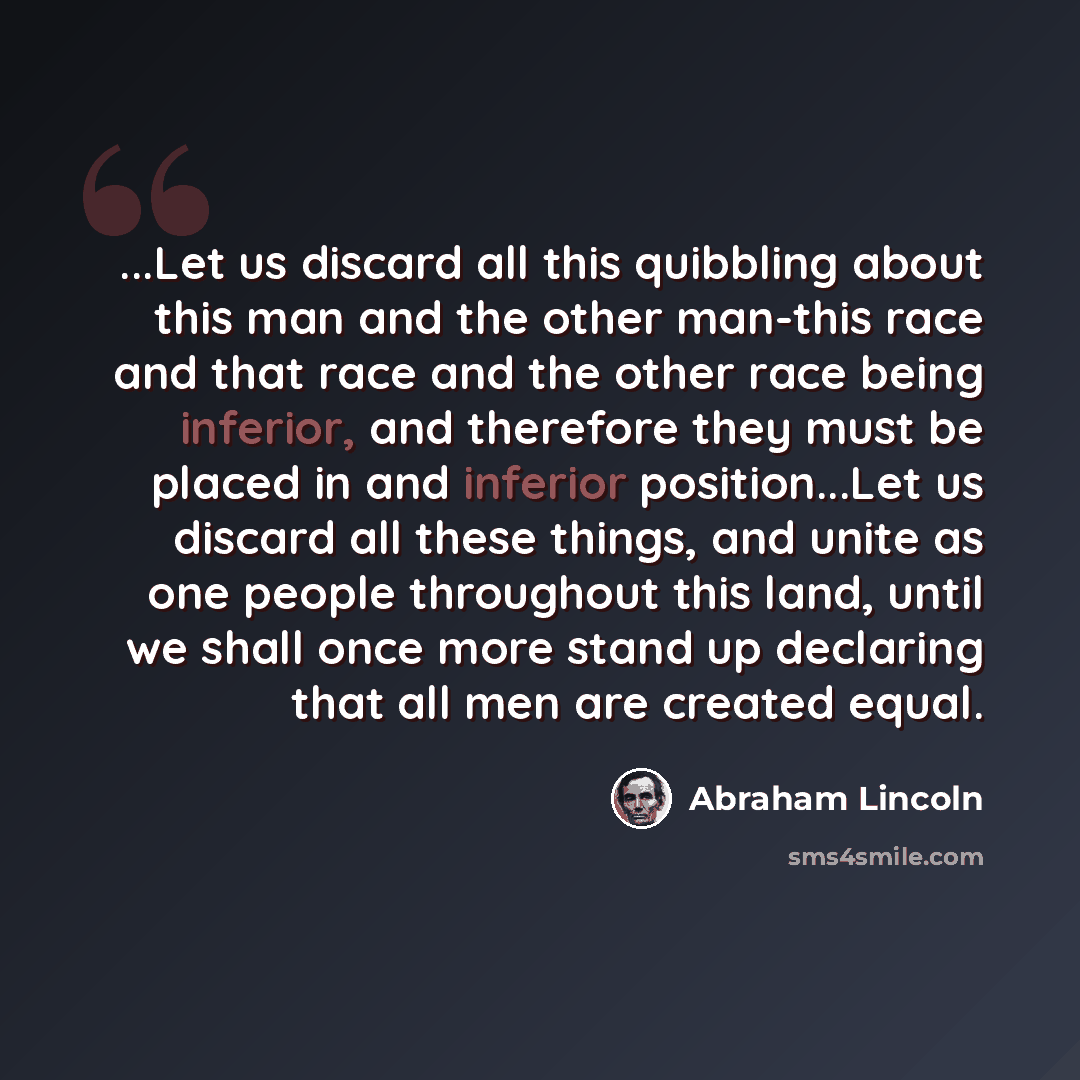 “...Let us discard all this quibbling about this man and the other man-this race and that race and the other race being inferior, and therefore they must be placed in and inferior position...Let us discard all these things, and unite as one people throughout this land, until we shall once more…” quote by Abraham Lincoln