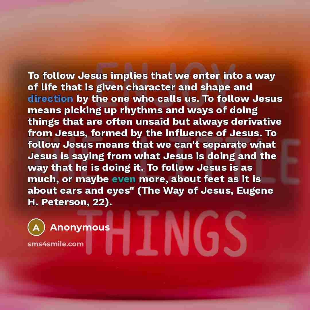 “To follow Jesus implies that we enter into a way of life that is given character and shape and direction by the one who calls us. To follow Jesus means picking up rhythms and ways of doing things that are often unsaid but always derivative from Jesus, formed by the influence of Jesus. To follow…” quote by Anonymous