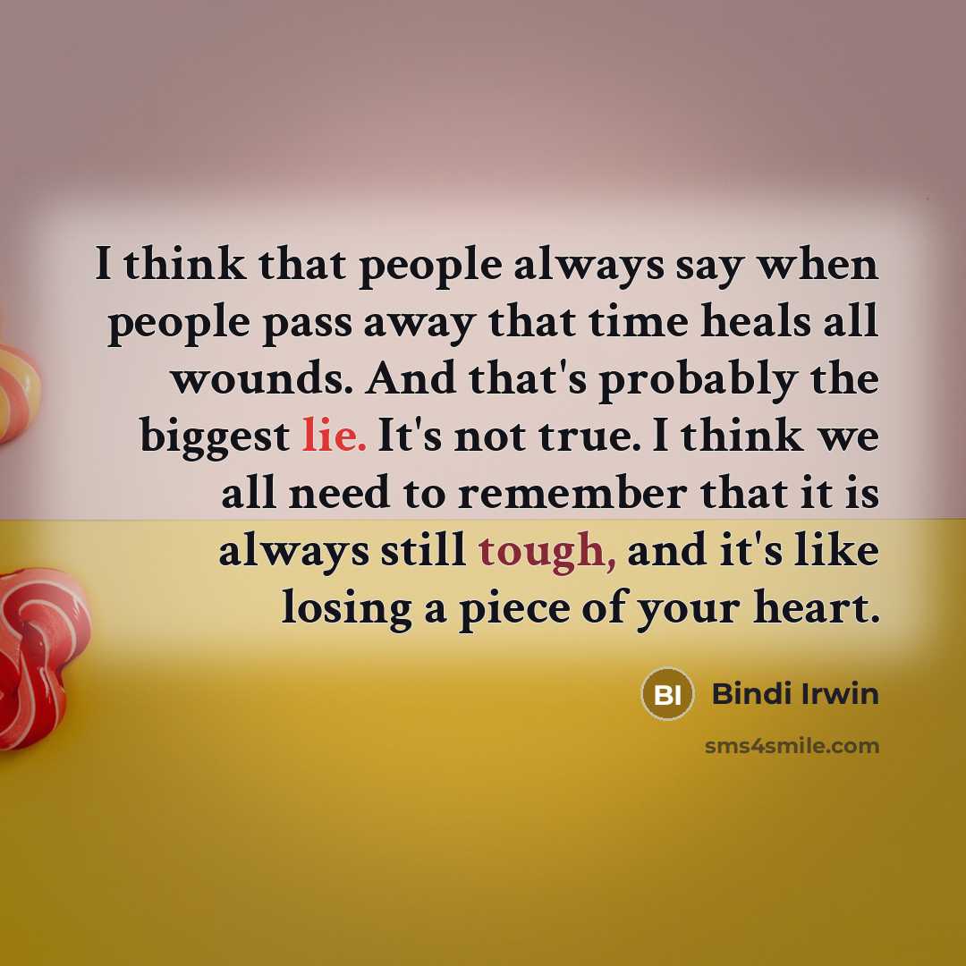 “I think that people always say when people pass away that time heals all wounds. And that's probably the biggest lie. It's not true. I think we all need to remember that it is always still tough, and it's like losing a piece of your heart.” quote by Bindi Irwin