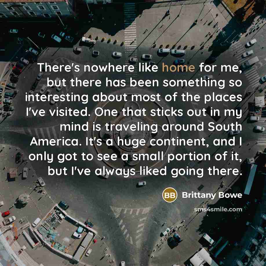 “There's nowhere like home for me, but there has been something so interesting about most of the places I've visited. One that sticks out in my mind is traveling around South America. It's a huge continent, and I only got to see a small portion of it, but I've always liked going there.” quote by Brittany Bowe