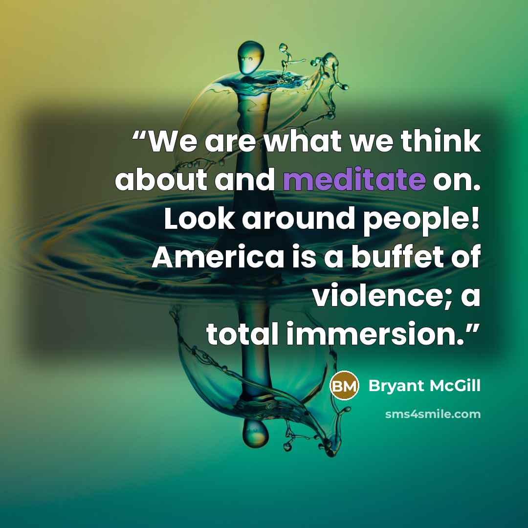 “We are what we think about and meditate on. Look around people! America is a buffet of violence; a total immersion.” quote by Bryant McGill
