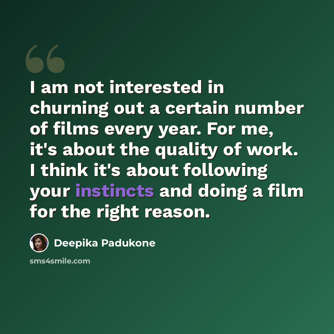 “I am not interested in churning out a certain number of films every year. For me, it's about the quality of work. I think it's about following your instincts and doing a film for the right reason.” quote by Deepika Padukone