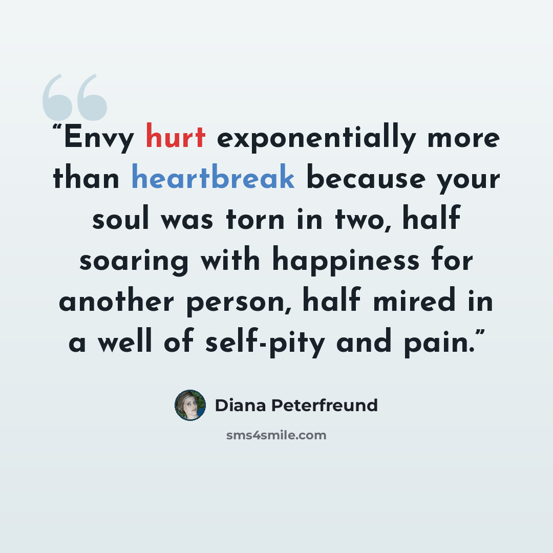 “Envy hurt exponentially more than heartbreak because your soul was torn in two, half soaring with happiness for another person, half mired in a well of self-pity and pain.” quote by Diana Peterfreund