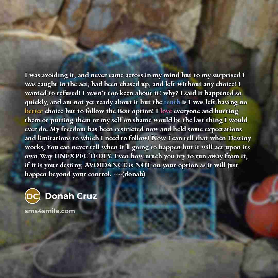 “I was avoiding it, and never came across in my mind but to my surprised I was caught in the act, had been chased up, and left without any choice! I wanted to refused! I wasn't too keen about it! why? I said it happened so quickly, and am not yet ready about it but the truth is I was left having no…” quote by Donah Cruz